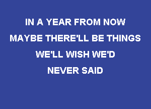 IN A YEAR FROM NOW
MAYBE THERE'LL BE THINGS
WE'LL WISH WE'D
NEVER SAID