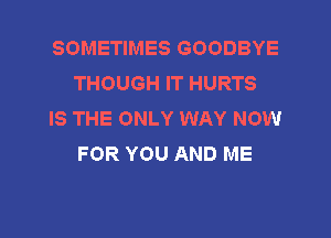 SOMETIMES GOODBYE
THOUGH IT HURTS

IS THE ONLY WAY NOW
FOR YOU AND ME