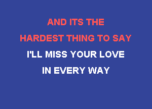 AND ITS THE
HARDEST THING TO SAY
I'LL MISS YOUR LOVE

IN EVERY WAY