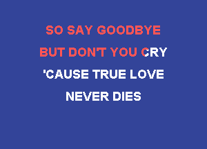 SO SAY GOODBYE
BUT DON'T YOU CRY
'CAUSE TRUE LOVE

NEVER DIES