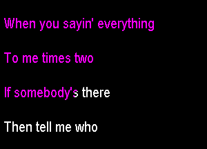 When you sayin' everything

To me times two
If somebodys there

Then tell me who