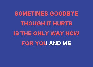 SOMETIMES GOODBYE
THOUGH IT HURTS

IS THE ONLY WAY NOW
FOR YOU AND ME