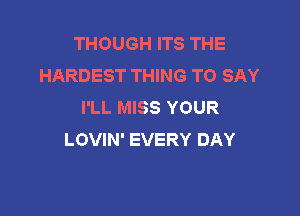 THOUGH ITS THE
HARDEST THING TO SAY
I'LL MISS YOUR

LOVIN' EVERY DAY