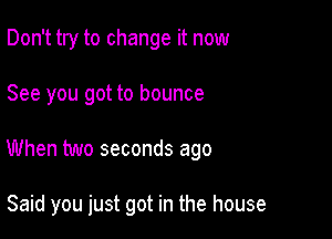 Don't try to change it now

See you got to bounce

When two seconds ago

Said you just got in the house