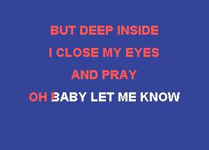 BUT DEEP INSIDE
I CLOSE MY EYES
AND PRAY

OH BABY LET ME KNOW