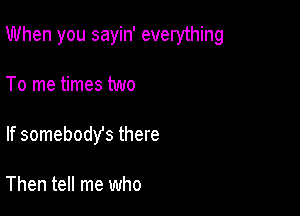 When you sayin' everything

To me times two
If somebodys there

Then tell me who