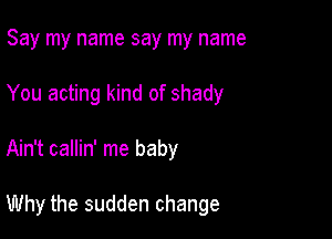 Say my name say my name
You acting kind of shady

Ain't callin' me baby

Why the sudden change