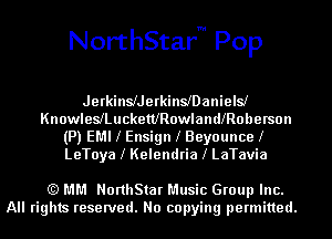 NorthStarm Pop

Jerkinleerkinleanielsl
KnowleleucketthowlamllRoberson
(P) EMI l Ensign l Beyouncel
LeToya l Kelendria l LaTavia

(Q MM NorthStar Music Group Inc.
All rights reserved. No copying permitted.