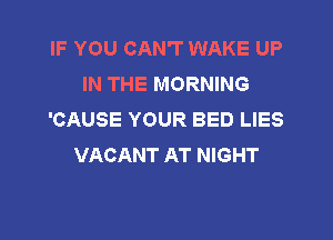 IF YOU CAN'T WAKE UP
IN THE MORNING
'CAUSE YOUR BED LIES

VACANT AT NIGHT