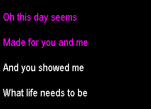 Oh this day seems

Made for you and me

And you showed me

What life needs to be