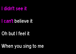 I didn't see it

I can't believe it

Oh but I feel it

When you sing to me