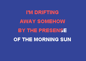 I'M DRIFTING
AWAY SOMEHOW
BY THE PRESENSE

OF THE MORNING SUN