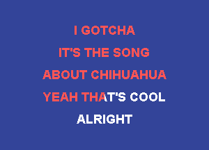 I GOTCHA
IT'S THE SONG
ABOUT CHIHUAHUA

YEAH THAT'S COOL
ALRIGHT