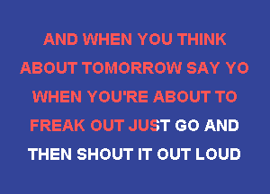 AND WHEN YOU THINK
ABOUT TOMORROW SAY YO
WHEN YOU'RE ABOUT T0
FREAK OUT JUST GO AND
THEN SHOUT IT OUT LOUD