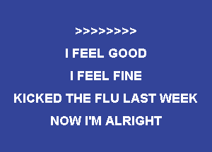 ????????
I FEEL GOOD
I FEEL FINE
KICKED THE FLU LAST WEEK
NOW I'M ALRIGHT