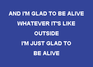 AND I'M GLAD TO BE ALIVE
WHATEVER IT'S LIKE
OUTSIDE
I'M JUST GLAD TO
BE ALIVE