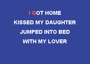 I GOT HOME
KISSED MY DAUGHTER
JUMPED INTO BED

WITH MY LOVER