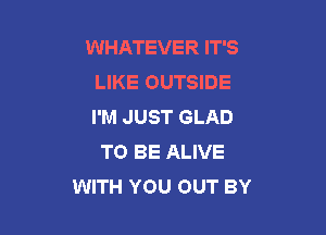 WHATEVER IT'S
LIKE OUTSIDE
I'M JUST GLAD

TO BE ALIVE
WITH YOU OUT BY