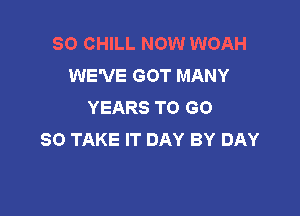 SO CHILL NOW WOAH
WE'VE GOT MANY
YEARS TO GO

SO TAKE IT DAY BY DAY