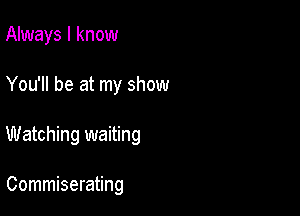 Always I know
You'll be at my show

Watching waiting

Commiserating