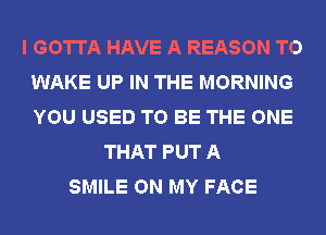 I GOTTA HAVE A REASON TO
WAKE UP IN THE MORNING
YOU USED TO BE THE ONE

THAT PUT A
SMILE ON MY FACE