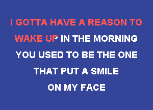 I GOTTA HAVE A REASON TO
WAKE UP IN THE MORNING
YOU USED TO BE THE ONE

THAT PUT A SMILE
ON MY FACE