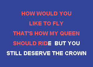 HOW WOULD YOU
LIKE TO FLY
THAT'S HOW MY QUEEN
SHOULD RIDE BUT YOU
STILL DESERVE THE CROWN