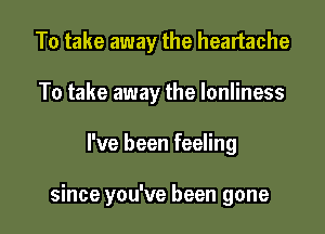 To take away the heartache
To take away the Ionliness

I've been feeling

since you've been gone