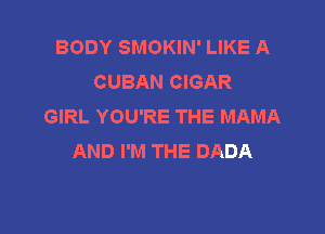 BODY SMOKIN' LIKE A
CUBAN CIGAR
GIRL YOU'RE THE MAMA

AND I'M THE DADA