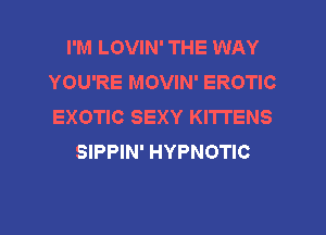 I'M LOVIN' THE WAY
YOU'RE MOVIN' EROTIC
EXOTIC SEXY KITTENS

SIPPIN' HYPNOTIC