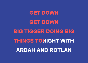 GET DOWN
GET DOWN
BIG TIGGER DOING BIG

THINGS TONIGHT WITH
ARDAH AND ROTLAN