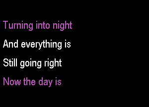 Turning into night
And everything is

Still going right
Now the day is