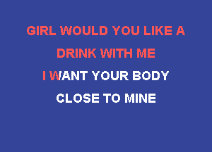 GIRL WOULD YOU LIKE A
DRINK WITH ME
I WANT YOUR BODY

CLOSE TO MINE