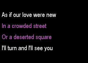 As if our love were new
In a crowded street

Or a desetted square

I'll turn and I'll see you