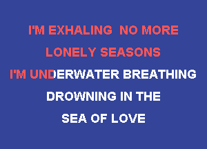 I'M EXHALING NO MORE
LONELY SEASONS
I'M UNDERWATER BREATHING
BROWNING IN THE
SEA OF LOVE