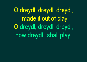 O dreydl, dreydl, dreydl,
I made it out of clay
O dreydl, dreydl, dreydl,

now dreydl I shall play.