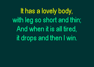 It has a lovely body,
with leg so short and thim
And when it is all tired,

it drops and then I win.