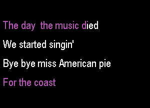 The day the music died
We started singin'

Bye bye miss American pie

For the coast