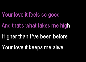 Your love it feels so good
And that's what takes me high

Higher than I 've been before

Your love it keeps me alive