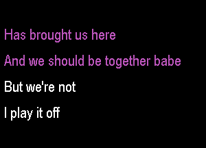 Has brought us here

And we should be together babe
But we're not

I play it off