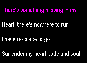 There's something missing in my
Heart there's nowhere to run

I have no place to go

Surrender my heart body and soul