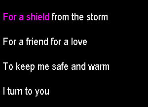 For a shield from the storm

For a friend for a love

To keep me safe and warm

lturn to you