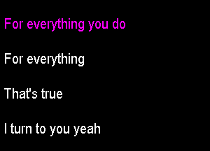 For everything you do

For everything

That's true

lturn to you yeah