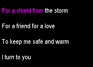 For a shield from the storm

For a friend for a love

To keep me safe and warm

lturn to you