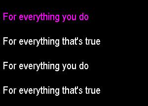 For everything you do

For everything thafs true

For everything you do

For everything that's true