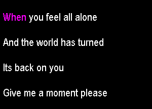 When you feel all alone
And the world has turned

Its back on you

Give me a moment please