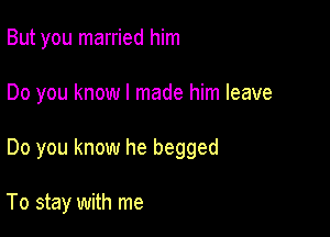 But you married him

Do you know I made him leave

Do you know he begged

To stay with me