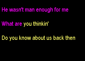 He wasn't man enough for me

What are you thinkin'

Do you know about us back then