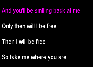 And you'll be smiling back at me
Only then will I be free

Then I will be free

So take me where you are