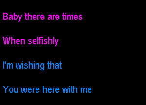 Baby there are times

When selfishly

I'm wishing that

You were here with me